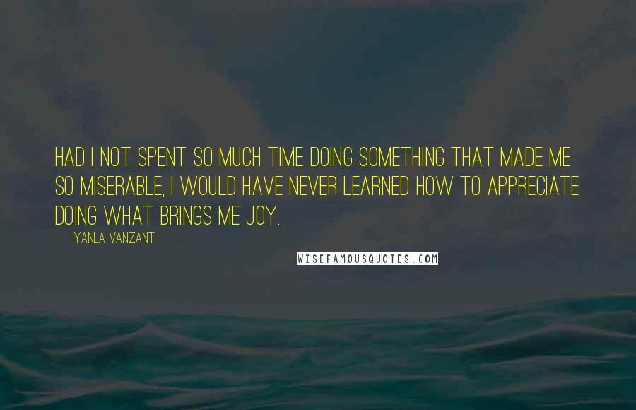 Iyanla Vanzant Quotes: HAD I NOT SPENT SO MUCH TIME DOING SOMETHING THAT MADE ME SO MISERABLE, I WOULD HAVE NEVER LEARNED HOW TO APPRECIATE DOING WHAT BRINGS ME JOY.