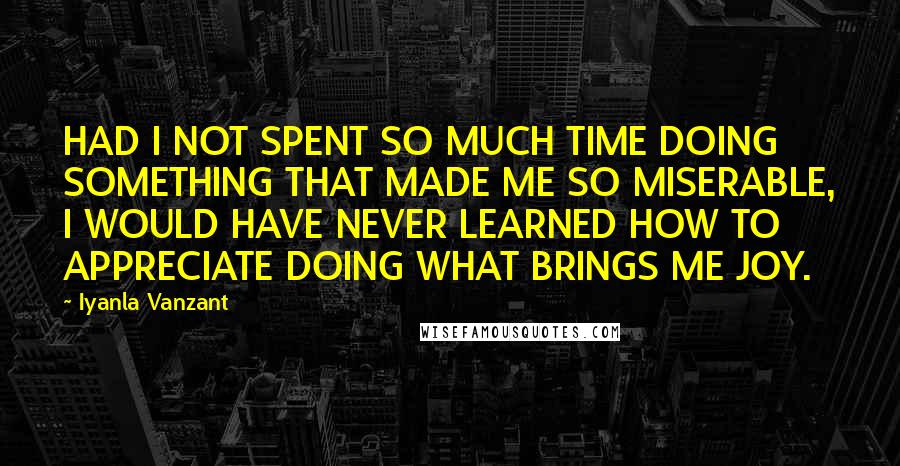 Iyanla Vanzant Quotes: HAD I NOT SPENT SO MUCH TIME DOING SOMETHING THAT MADE ME SO MISERABLE, I WOULD HAVE NEVER LEARNED HOW TO APPRECIATE DOING WHAT BRINGS ME JOY.