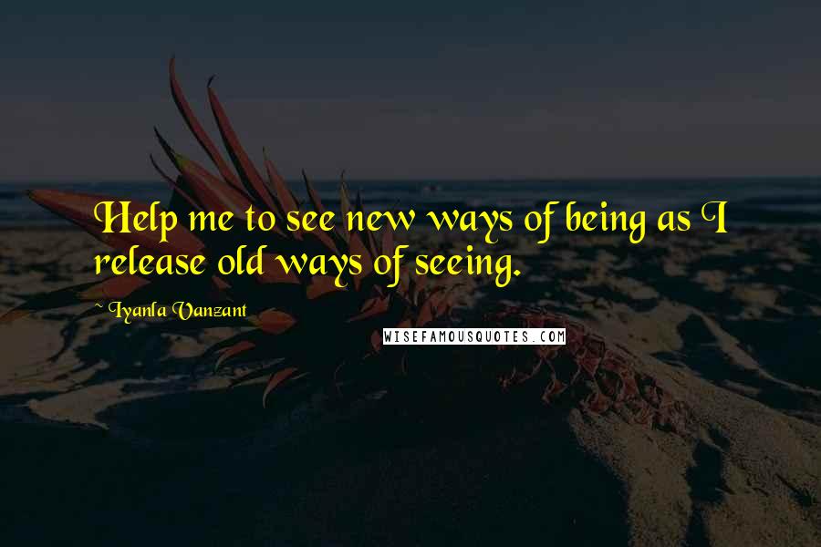 Iyanla Vanzant Quotes: Help me to see new ways of being as I release old ways of seeing.