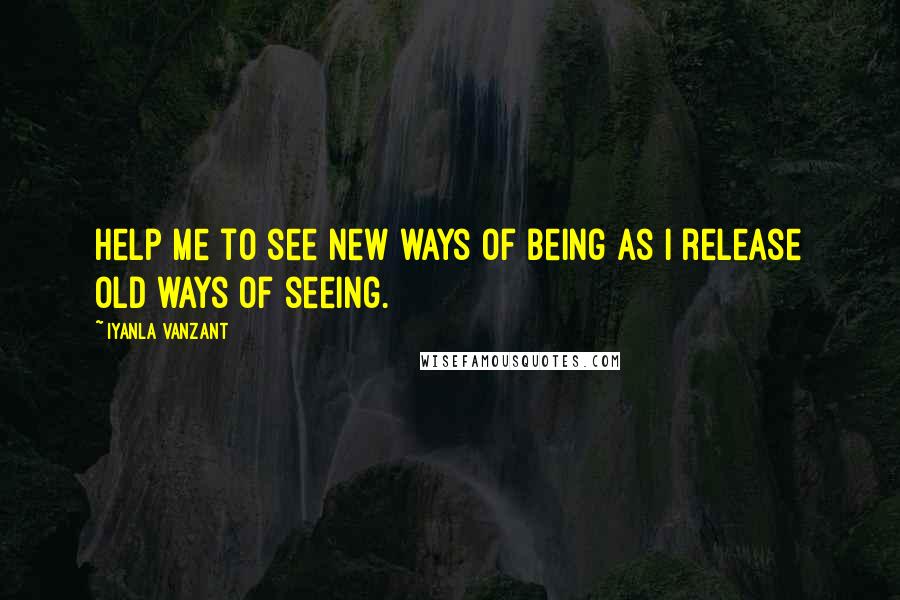 Iyanla Vanzant Quotes: Help me to see new ways of being as I release old ways of seeing.