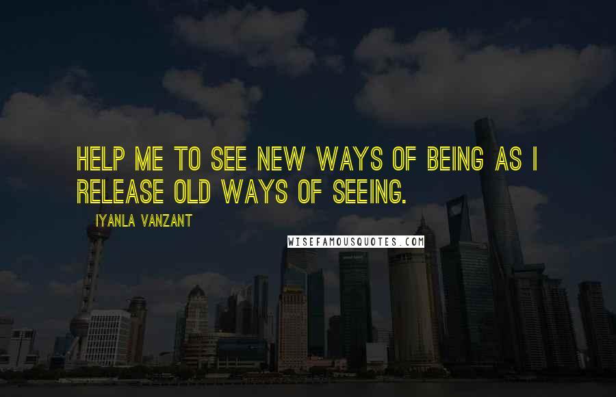 Iyanla Vanzant Quotes: Help me to see new ways of being as I release old ways of seeing.