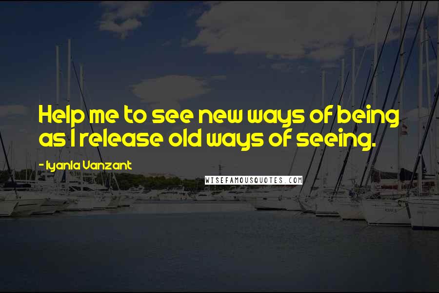 Iyanla Vanzant Quotes: Help me to see new ways of being as I release old ways of seeing.