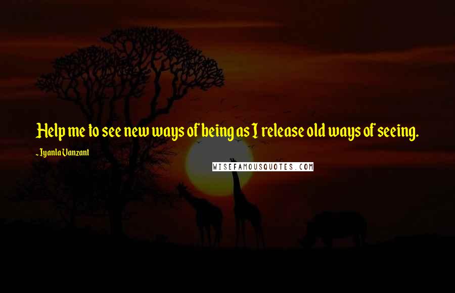 Iyanla Vanzant Quotes: Help me to see new ways of being as I release old ways of seeing.