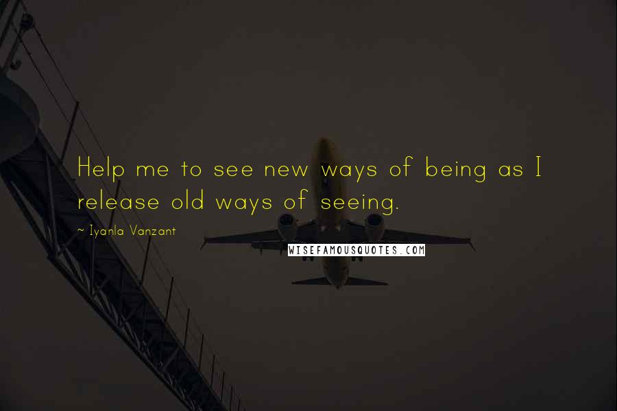 Iyanla Vanzant Quotes: Help me to see new ways of being as I release old ways of seeing.