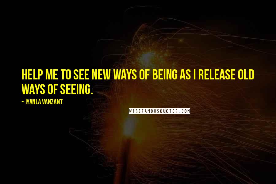 Iyanla Vanzant Quotes: Help me to see new ways of being as I release old ways of seeing.