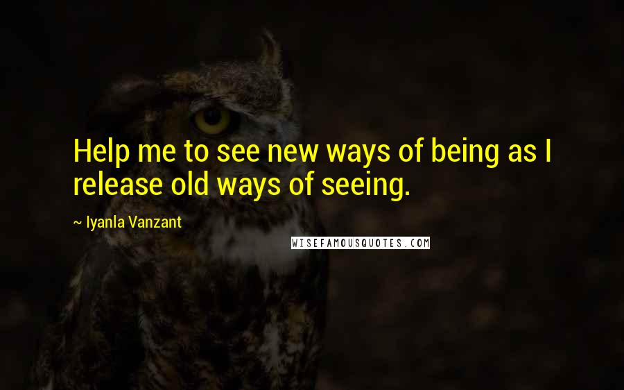 Iyanla Vanzant Quotes: Help me to see new ways of being as I release old ways of seeing.