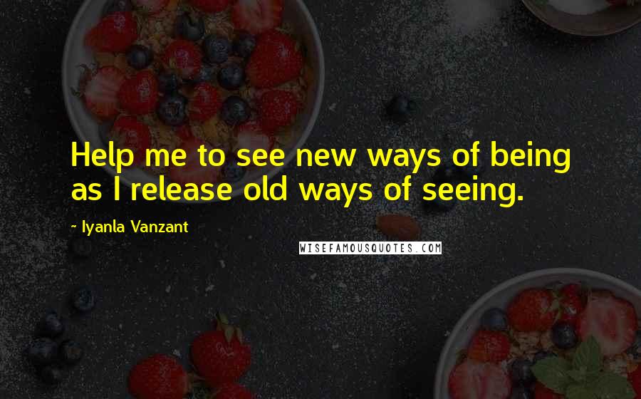 Iyanla Vanzant Quotes: Help me to see new ways of being as I release old ways of seeing.