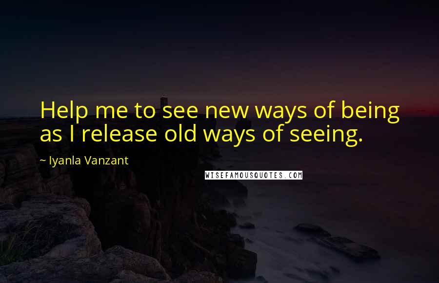 Iyanla Vanzant Quotes: Help me to see new ways of being as I release old ways of seeing.