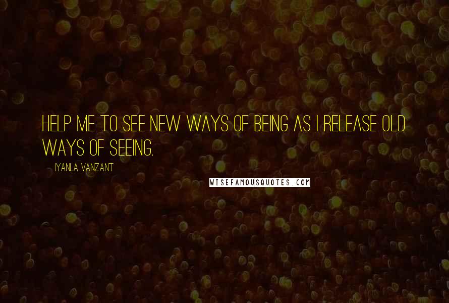 Iyanla Vanzant Quotes: Help me to see new ways of being as I release old ways of seeing.