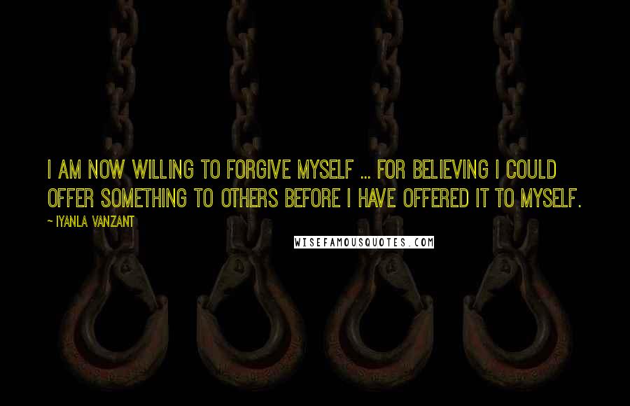 Iyanla Vanzant Quotes: I am now willing to forgive myself ... for believing I could offer something to others before I have offered it to myself.