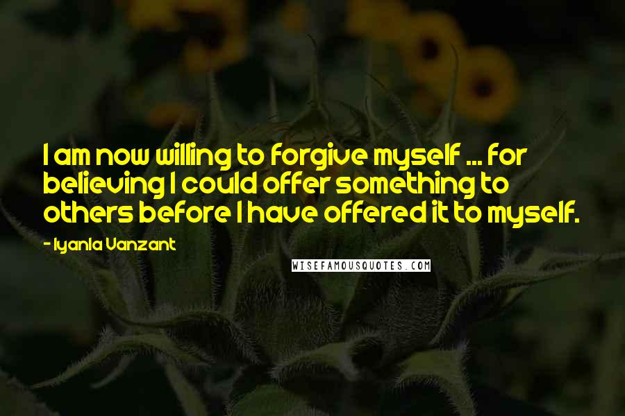 Iyanla Vanzant Quotes: I am now willing to forgive myself ... for believing I could offer something to others before I have offered it to myself.