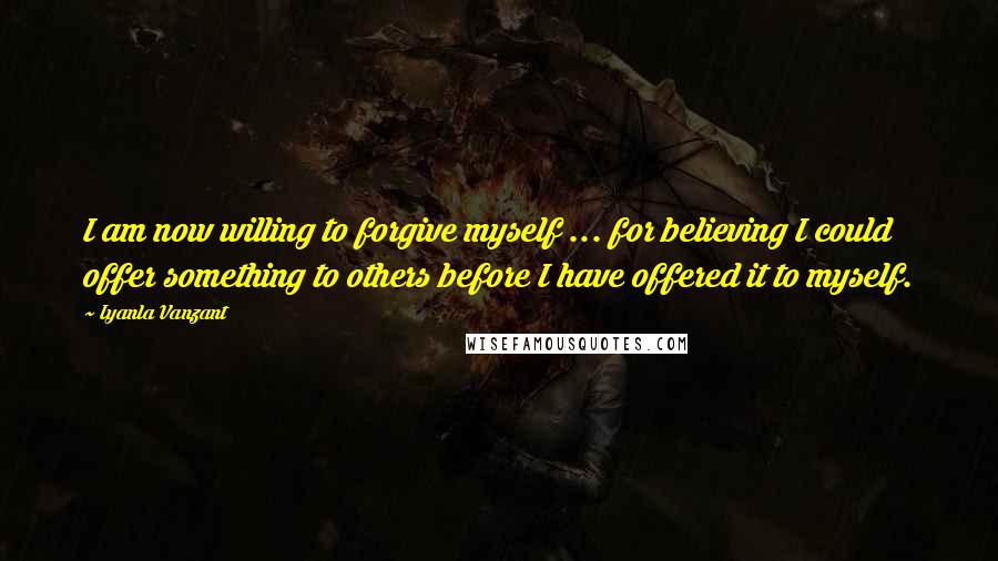 Iyanla Vanzant Quotes: I am now willing to forgive myself ... for believing I could offer something to others before I have offered it to myself.