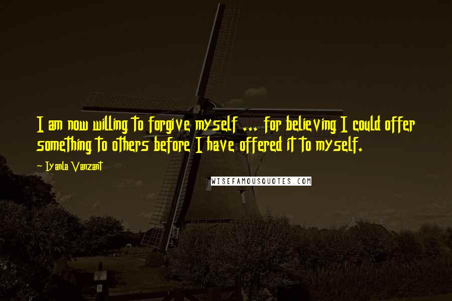 Iyanla Vanzant Quotes: I am now willing to forgive myself ... for believing I could offer something to others before I have offered it to myself.