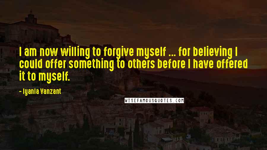 Iyanla Vanzant Quotes: I am now willing to forgive myself ... for believing I could offer something to others before I have offered it to myself.