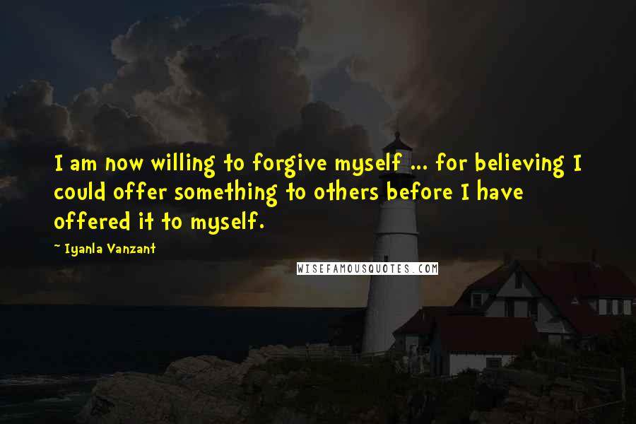 Iyanla Vanzant Quotes: I am now willing to forgive myself ... for believing I could offer something to others before I have offered it to myself.