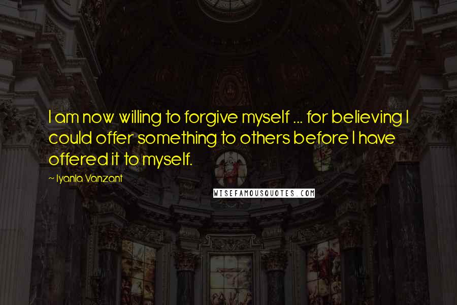 Iyanla Vanzant Quotes: I am now willing to forgive myself ... for believing I could offer something to others before I have offered it to myself.
