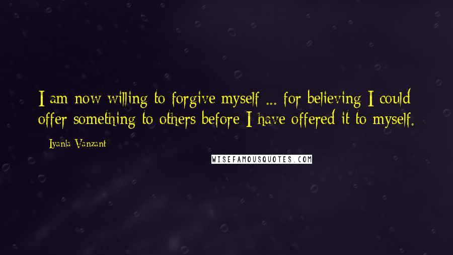 Iyanla Vanzant Quotes: I am now willing to forgive myself ... for believing I could offer something to others before I have offered it to myself.