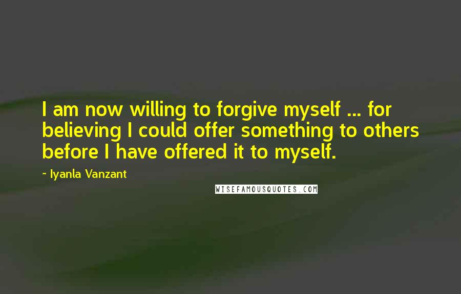 Iyanla Vanzant Quotes: I am now willing to forgive myself ... for believing I could offer something to others before I have offered it to myself.