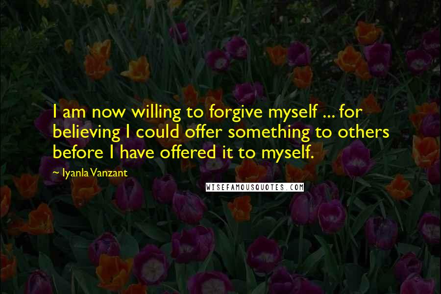 Iyanla Vanzant Quotes: I am now willing to forgive myself ... for believing I could offer something to others before I have offered it to myself.