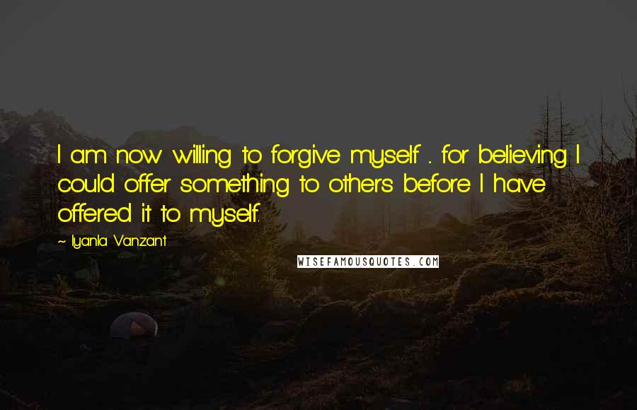 Iyanla Vanzant Quotes: I am now willing to forgive myself ... for believing I could offer something to others before I have offered it to myself.