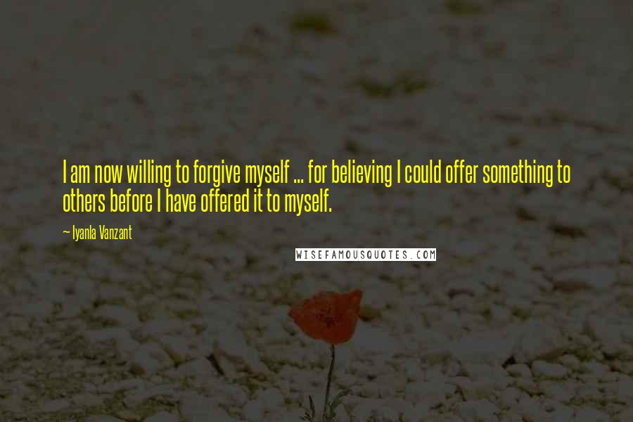 Iyanla Vanzant Quotes: I am now willing to forgive myself ... for believing I could offer something to others before I have offered it to myself.
