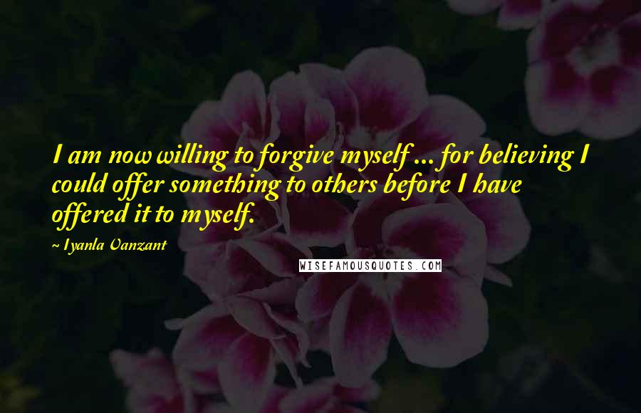 Iyanla Vanzant Quotes: I am now willing to forgive myself ... for believing I could offer something to others before I have offered it to myself.