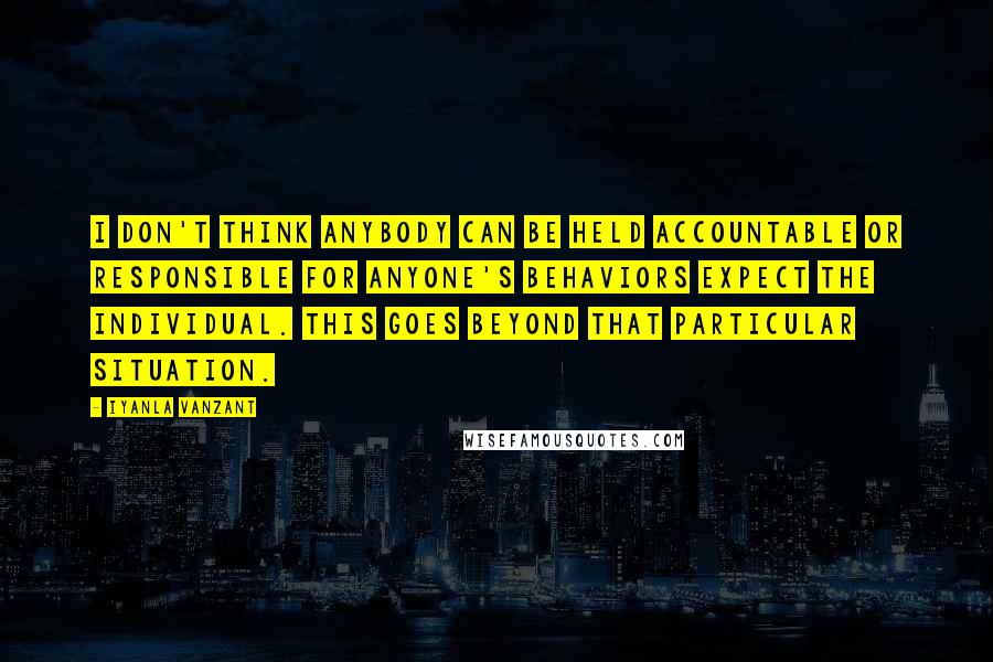 Iyanla Vanzant Quotes: I don't think anybody can be held accountable or responsible for anyone's behaviors expect the individual. This goes beyond that particular situation.