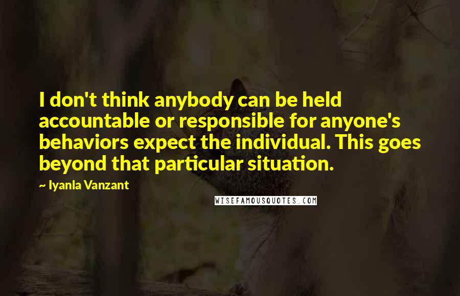Iyanla Vanzant Quotes: I don't think anybody can be held accountable or responsible for anyone's behaviors expect the individual. This goes beyond that particular situation.