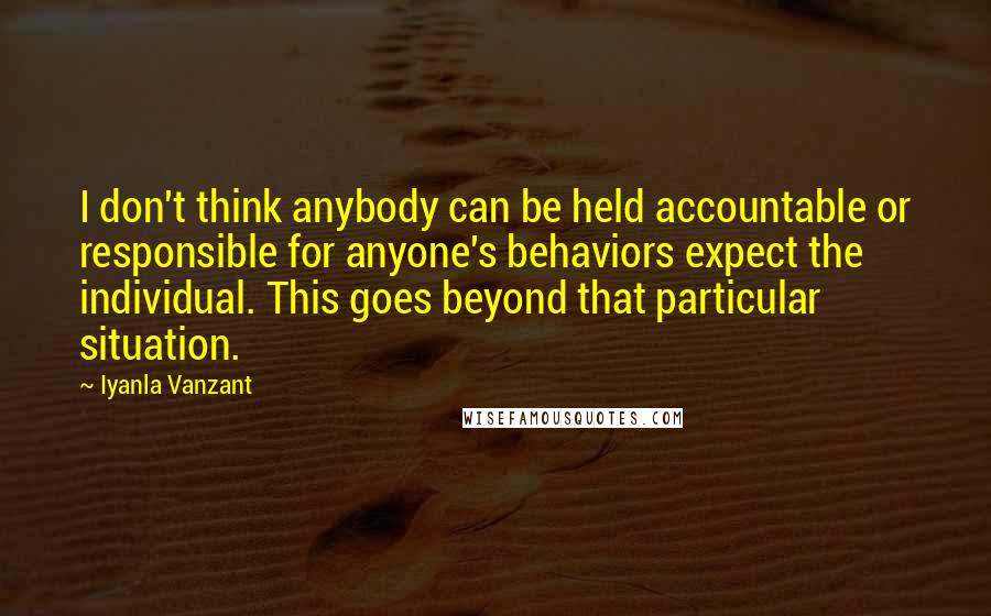 Iyanla Vanzant Quotes: I don't think anybody can be held accountable or responsible for anyone's behaviors expect the individual. This goes beyond that particular situation.