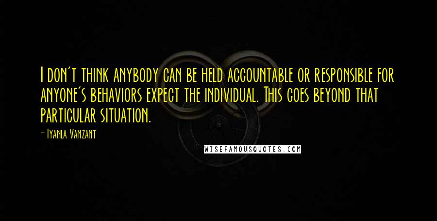 Iyanla Vanzant Quotes: I don't think anybody can be held accountable or responsible for anyone's behaviors expect the individual. This goes beyond that particular situation.