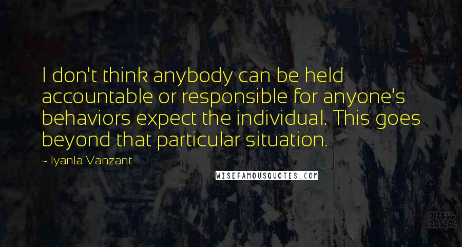 Iyanla Vanzant Quotes: I don't think anybody can be held accountable or responsible for anyone's behaviors expect the individual. This goes beyond that particular situation.