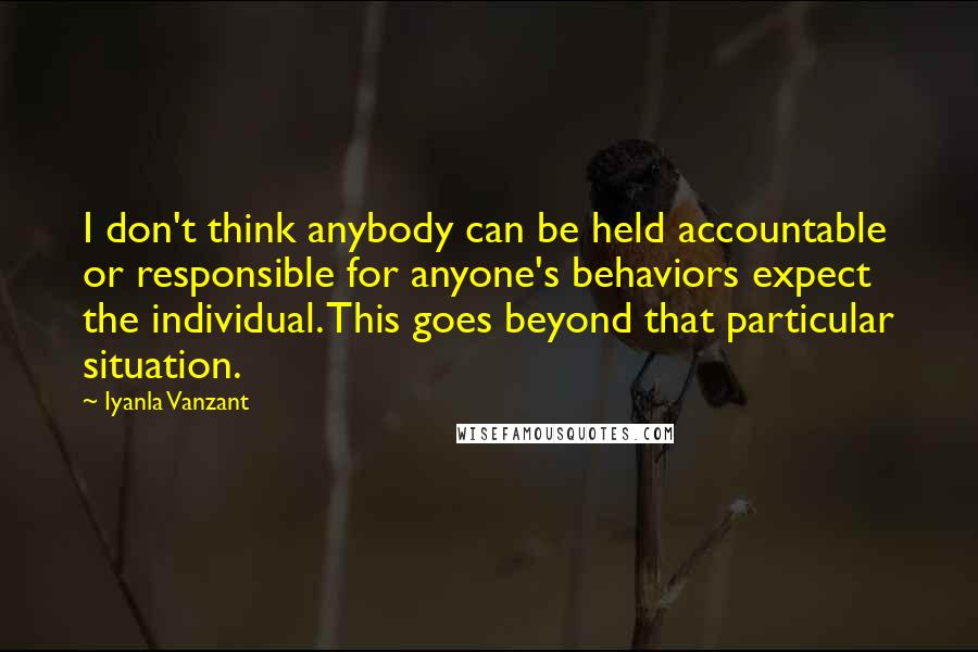 Iyanla Vanzant Quotes: I don't think anybody can be held accountable or responsible for anyone's behaviors expect the individual. This goes beyond that particular situation.