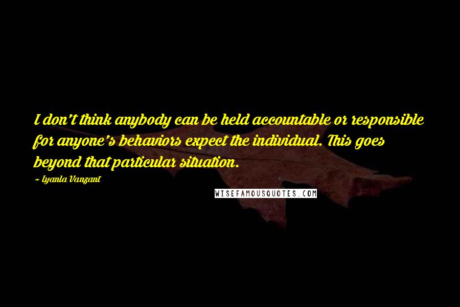 Iyanla Vanzant Quotes: I don't think anybody can be held accountable or responsible for anyone's behaviors expect the individual. This goes beyond that particular situation.