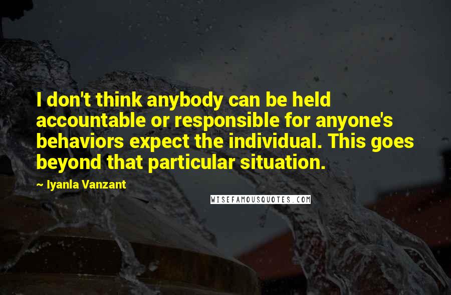 Iyanla Vanzant Quotes: I don't think anybody can be held accountable or responsible for anyone's behaviors expect the individual. This goes beyond that particular situation.