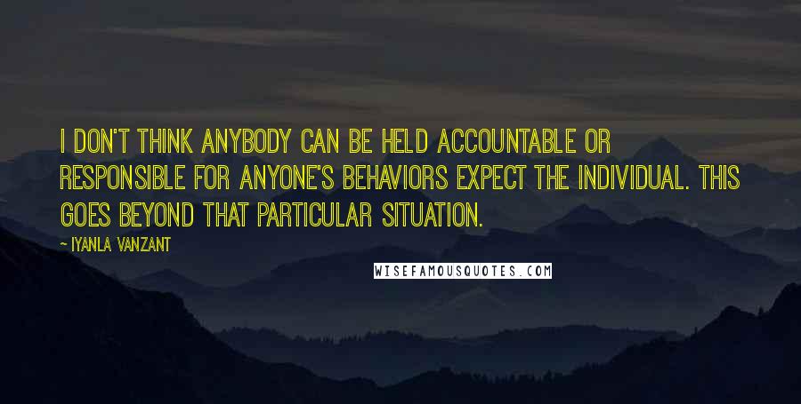 Iyanla Vanzant Quotes: I don't think anybody can be held accountable or responsible for anyone's behaviors expect the individual. This goes beyond that particular situation.