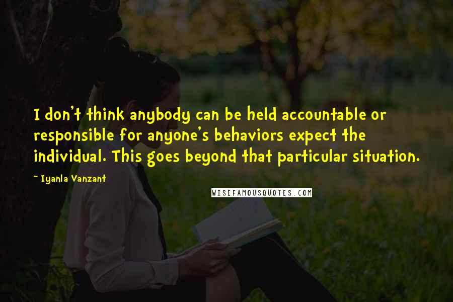 Iyanla Vanzant Quotes: I don't think anybody can be held accountable or responsible for anyone's behaviors expect the individual. This goes beyond that particular situation.
