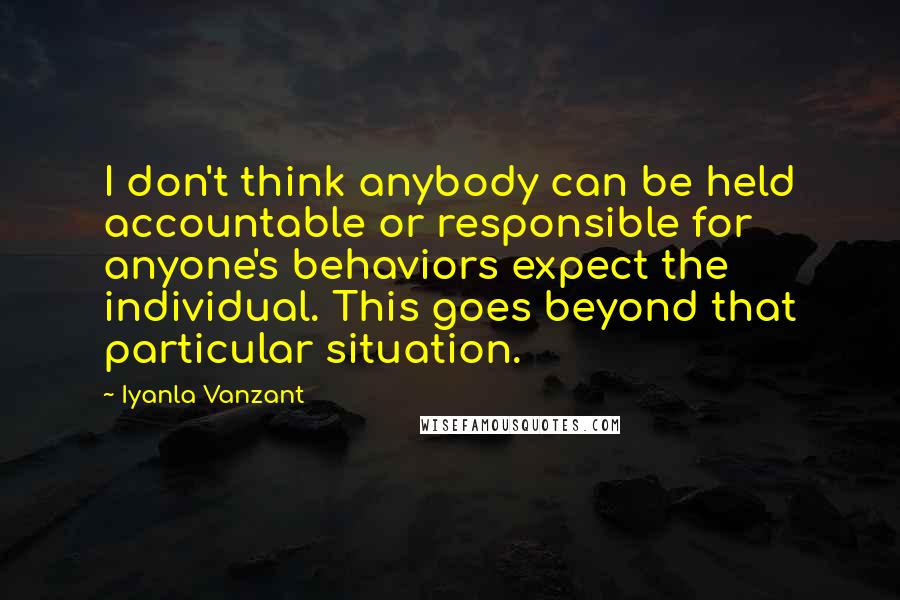 Iyanla Vanzant Quotes: I don't think anybody can be held accountable or responsible for anyone's behaviors expect the individual. This goes beyond that particular situation.