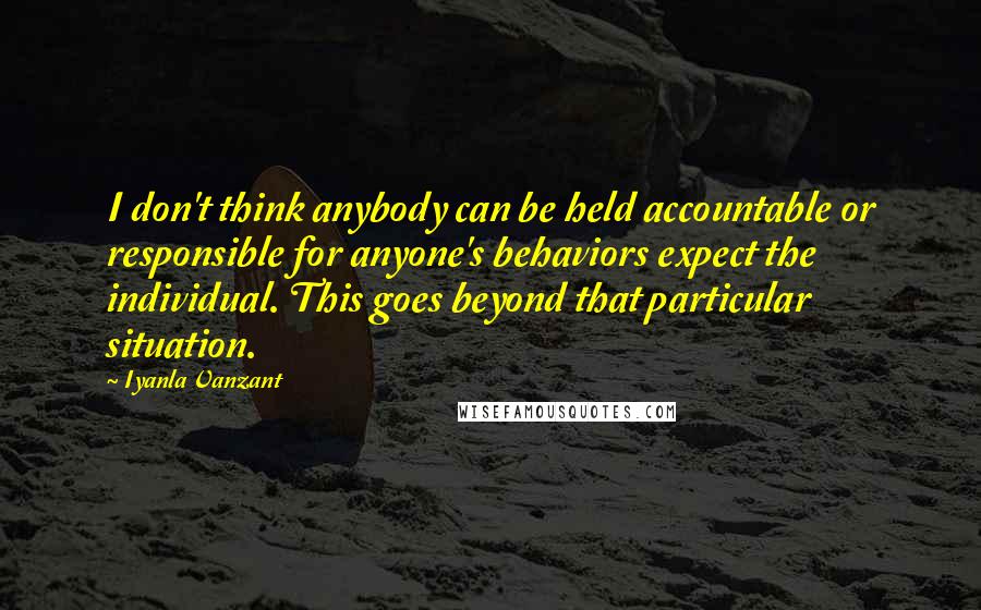 Iyanla Vanzant Quotes: I don't think anybody can be held accountable or responsible for anyone's behaviors expect the individual. This goes beyond that particular situation.