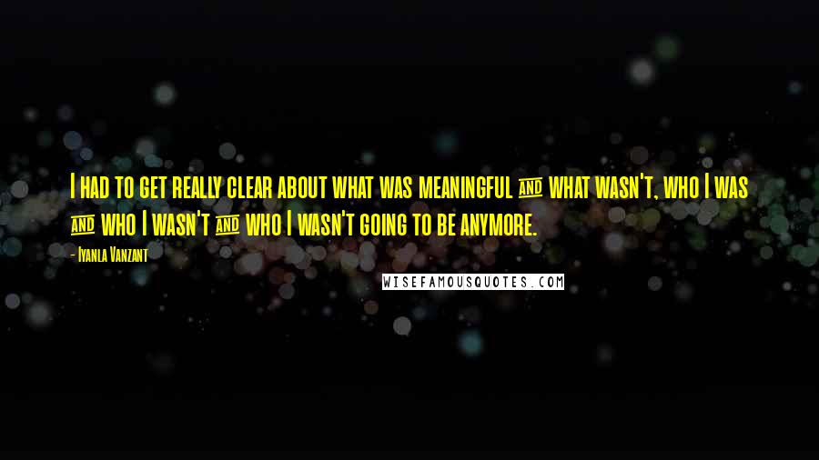 Iyanla Vanzant Quotes: I had to get really clear about what was meaningful & what wasn't, who I was & who I wasn't & who I wasn't going to be anymore.