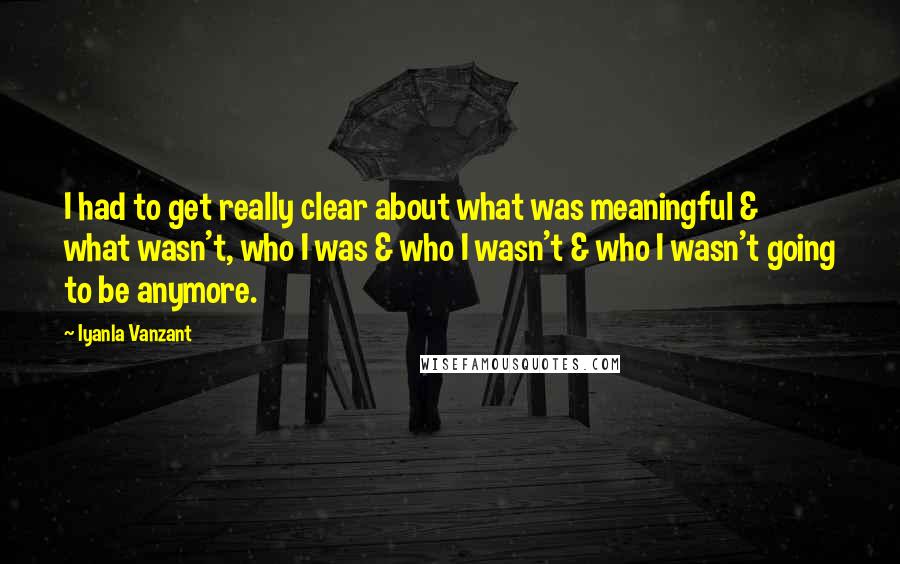 Iyanla Vanzant Quotes: I had to get really clear about what was meaningful & what wasn't, who I was & who I wasn't & who I wasn't going to be anymore.