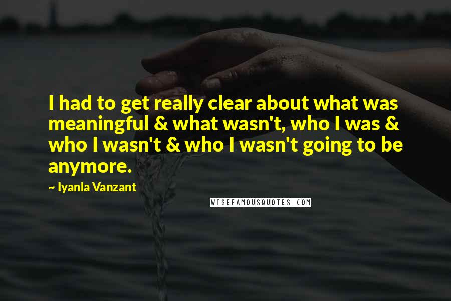 Iyanla Vanzant Quotes: I had to get really clear about what was meaningful & what wasn't, who I was & who I wasn't & who I wasn't going to be anymore.