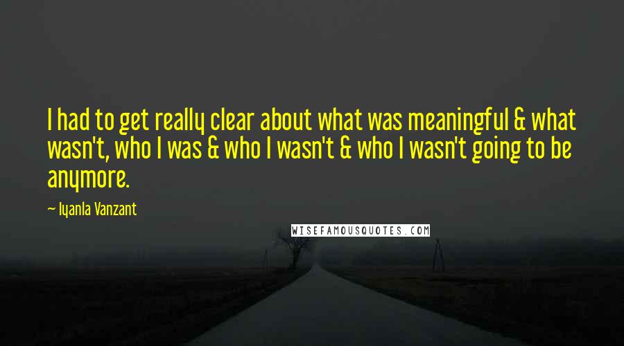 Iyanla Vanzant Quotes: I had to get really clear about what was meaningful & what wasn't, who I was & who I wasn't & who I wasn't going to be anymore.