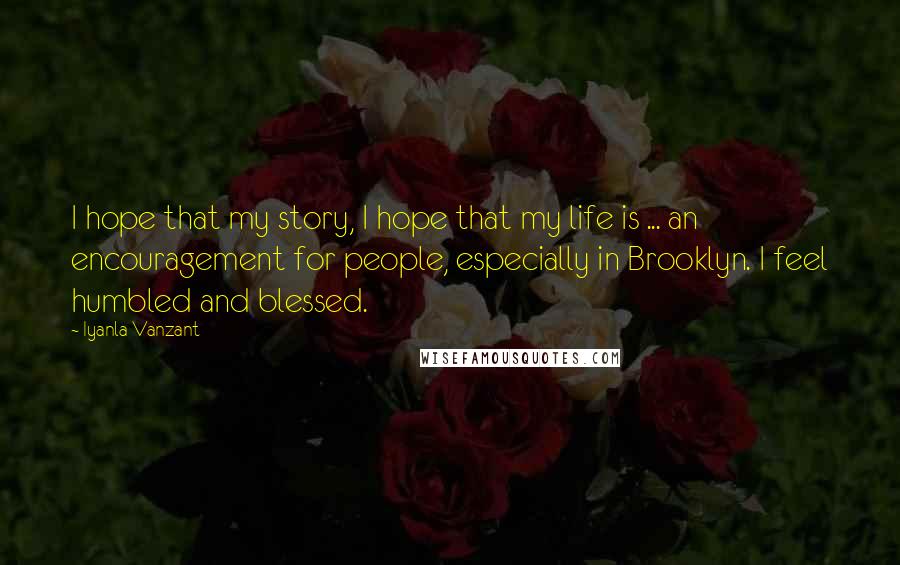 Iyanla Vanzant Quotes: I hope that my story, I hope that my life is ... an encouragement for people, especially in Brooklyn. I feel humbled and blessed.