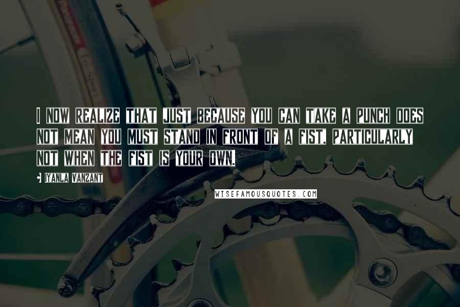 Iyanla Vanzant Quotes: I now realize that just because you can take a punch does not mean you must stand in front of a fist, particularly not when the fist is your own.