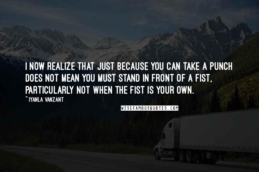 Iyanla Vanzant Quotes: I now realize that just because you can take a punch does not mean you must stand in front of a fist, particularly not when the fist is your own.