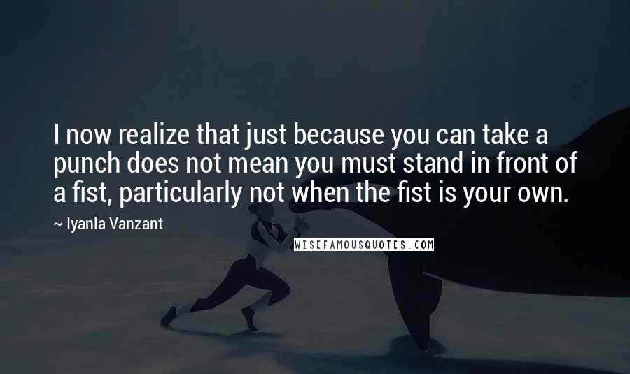 Iyanla Vanzant Quotes: I now realize that just because you can take a punch does not mean you must stand in front of a fist, particularly not when the fist is your own.