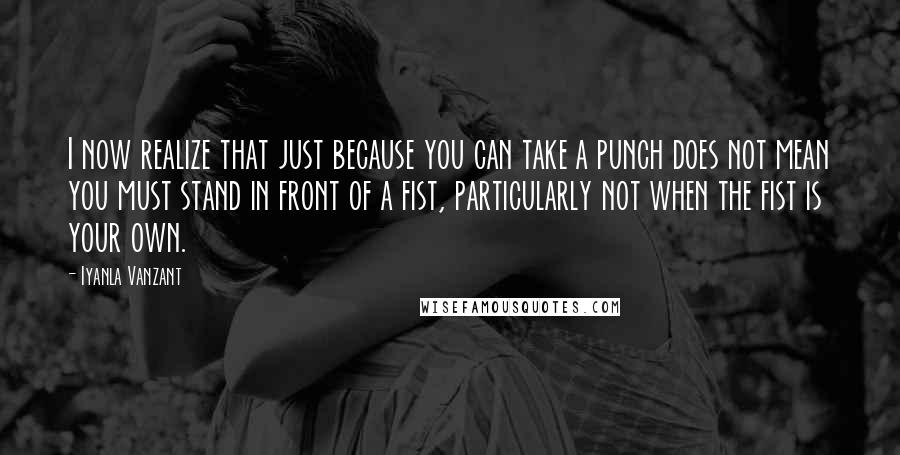 Iyanla Vanzant Quotes: I now realize that just because you can take a punch does not mean you must stand in front of a fist, particularly not when the fist is your own.