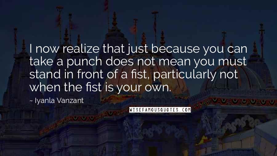 Iyanla Vanzant Quotes: I now realize that just because you can take a punch does not mean you must stand in front of a fist, particularly not when the fist is your own.