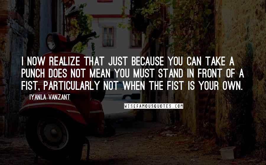 Iyanla Vanzant Quotes: I now realize that just because you can take a punch does not mean you must stand in front of a fist, particularly not when the fist is your own.