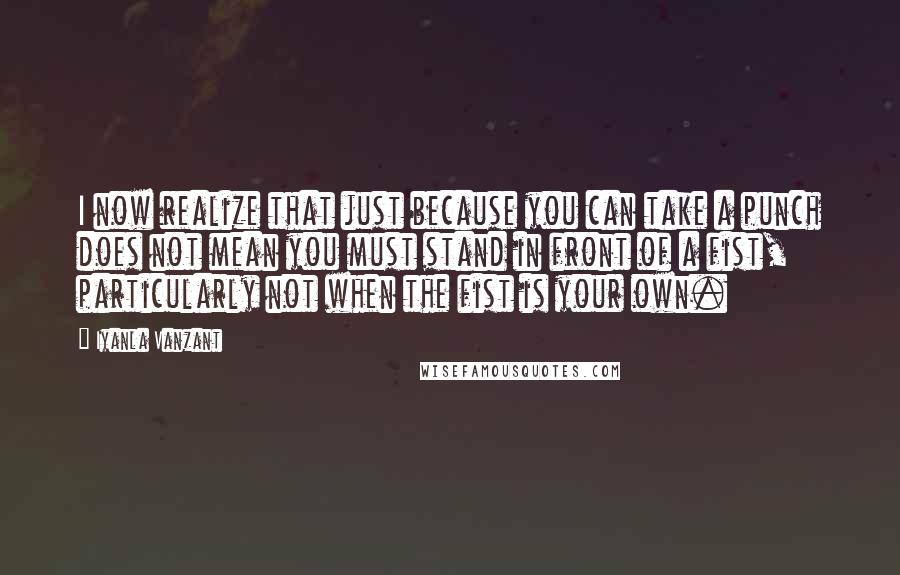 Iyanla Vanzant Quotes: I now realize that just because you can take a punch does not mean you must stand in front of a fist, particularly not when the fist is your own.